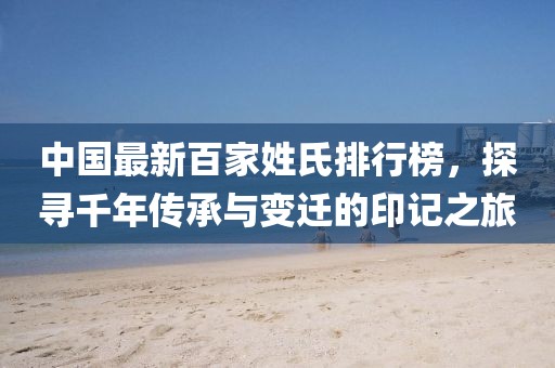 中国最新百家姓氏排行榜，探寻千年传承与变迁的印记之旅