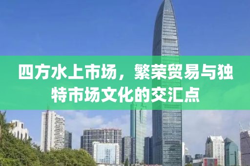 四方水上市场，繁荣贸易与独特市场文化的交汇点