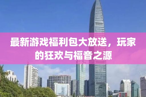 最新游戏福利包大放送，玩家的狂欢与福音之源