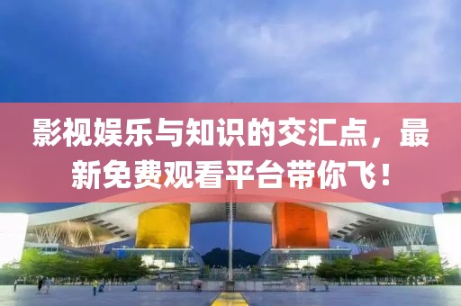 影视娱乐与知识的交汇点，最新免费观看平台带你飞！