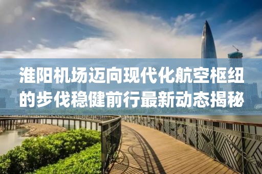 淮阳机场迈向现代化航空枢纽的步伐稳健前行最新动态揭秘