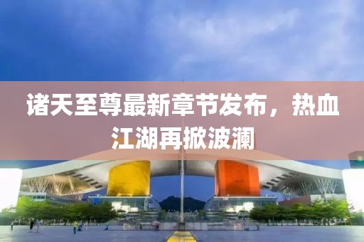 诸天至尊最新章节发布，热血江湖再掀波澜