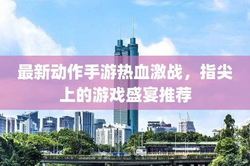 最新动作手游热血激战，指尖上的游戏盛宴推荐