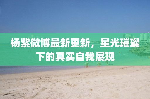 杨紫微博最新更新，星光璀璨下的真实自我展现