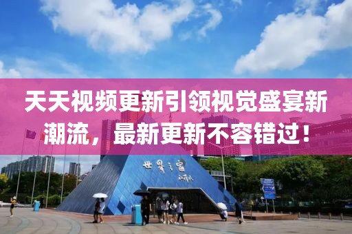 天天视频更新引领视觉盛宴新潮流，最新更新不容错过！