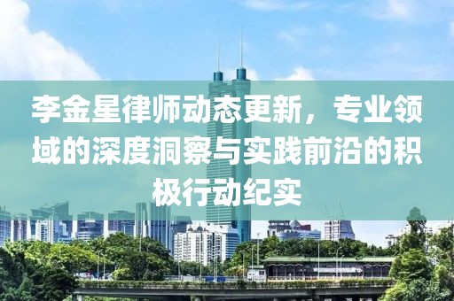 李金星律师动态更新，专业领域的深度洞察与实践前沿的积极行动纪实