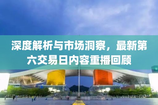深度解析与市场洞察，最新第六交易日内容重播回顾