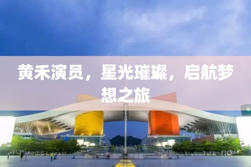黄禾演员，星光璀璨，启航梦想之旅