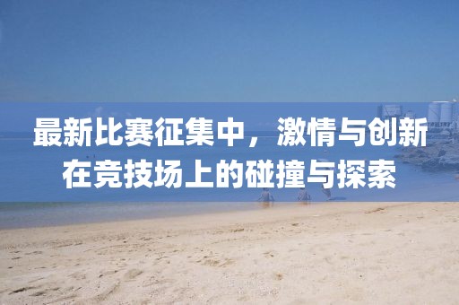 最新比赛征集中，激情与创新在竞技场上的碰撞与探索