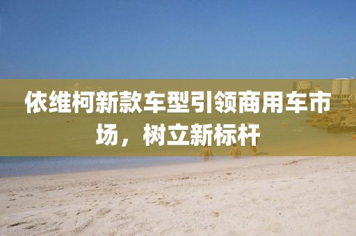 依维柯新款车型引领商用车市场，树立新标杆