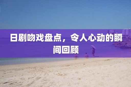日剧吻戏盘点，令人心动的瞬间回顾