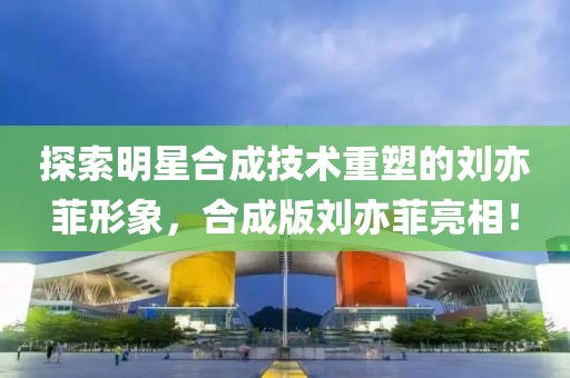 探索明星合成技术重塑的刘亦菲形象，合成版刘亦菲亮相！
