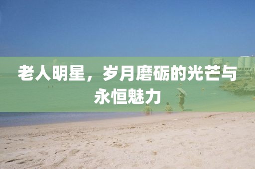老人明星，岁月磨砺的光芒与永恒魅力