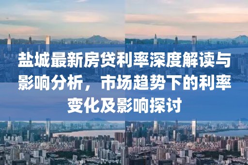 盐城最新房贷利率深度解读与影响分析，市场趋势下的利率变化及影响探讨