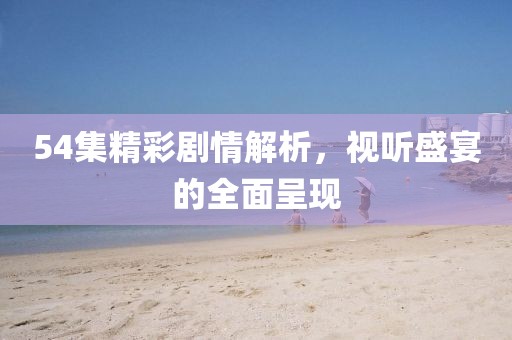 54集精彩剧情解析，视听盛宴的全面呈现
