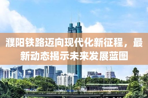 濮阳铁路迈向现代化新征程，最新动态揭示未来发展蓝图