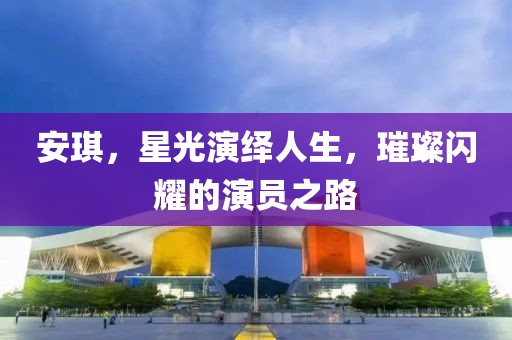 安琪，星光演绎人生，璀璨闪耀的演员之路
