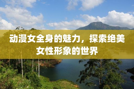 动漫女全身的魅力，探索绝美女性形象的世界