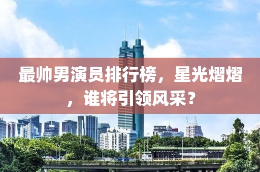 最帅男演员排行榜，星光熠熠，谁将引领风采？