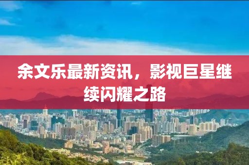 余文乐最新资讯，影视巨星继续闪耀之路