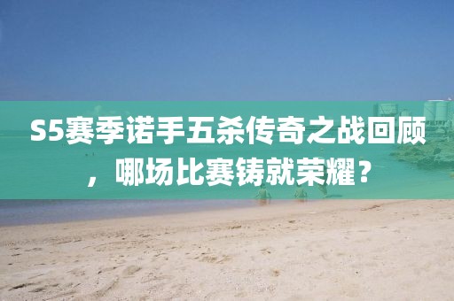 S5赛季诺手五杀传奇之战回顾，哪场比赛铸就荣耀？