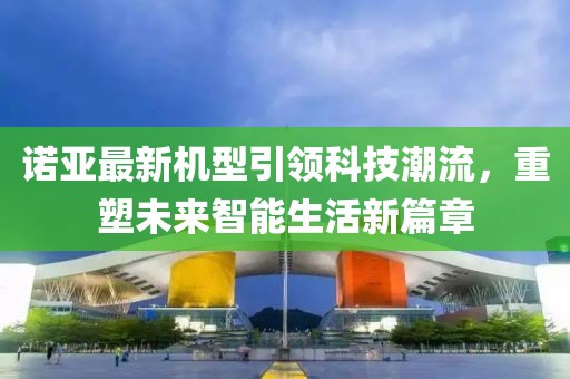 诺亚最新机型引领科技潮流，重塑未来智能生活新篇章