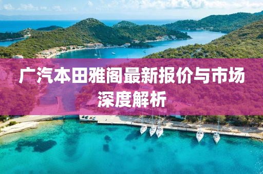 广汽本田雅阁最新报价与市场深度解析