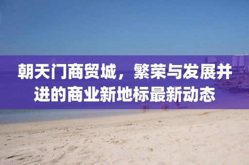 朝天门商贸城，繁荣与发展并进的商业新地标最新动态