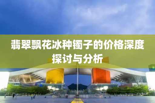 翡翠飘花冰种镯子的价格深度探讨与分析