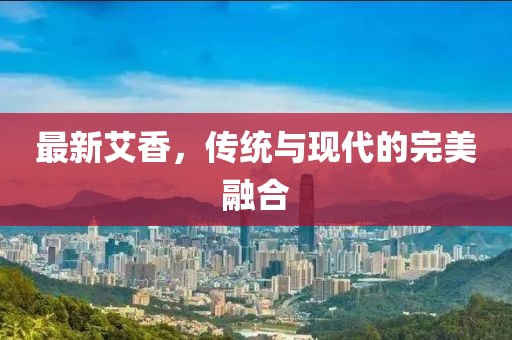最新艾香，传统与现代的完美融合