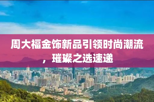 周大福金饰新品引领时尚潮流，璀璨之选速递