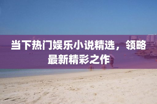 当下热门娱乐小说精选，领略最新精彩之作