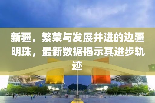 新疆，繁荣与发展并进的边疆明珠，最新数据揭示其进步轨迹