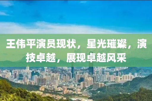 王伟平演员现状，星光璀璨，演技卓越，展现卓越风采
