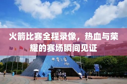 火箭比赛全程录像，热血与荣耀的赛场瞬间见证