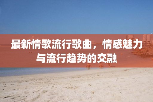 最新情歌流行歌曲，情感魅力与流行趋势的交融