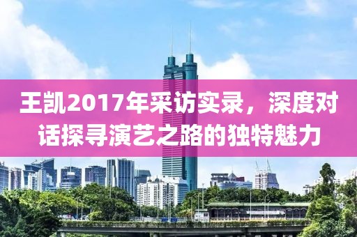 王凯2017年采访实录，深度对话探寻演艺之路的独特魅力