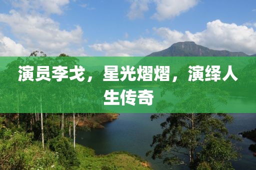 演员李戈，星光熠熠，演绎人生传奇