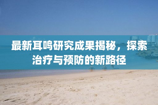 最新耳鸣研究成果揭秘，探索治疗与预防的新路径