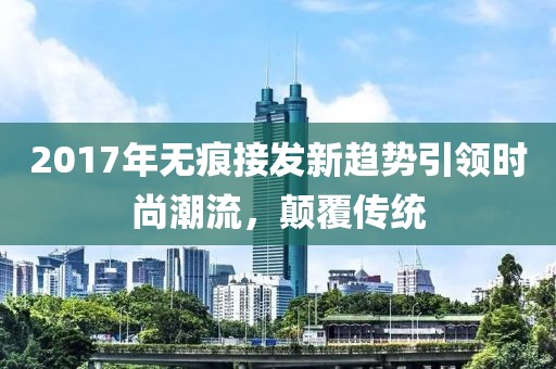 2017年无痕接发新趋势引领时尚潮流，颠覆传统