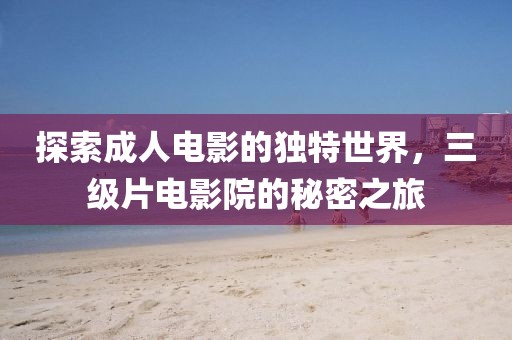 探索成人电影的独特世界，三级片电影院的秘密之旅