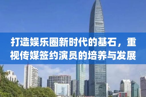 打造娱乐圈新时代的基石，重视传媒签约演员的培养与发展