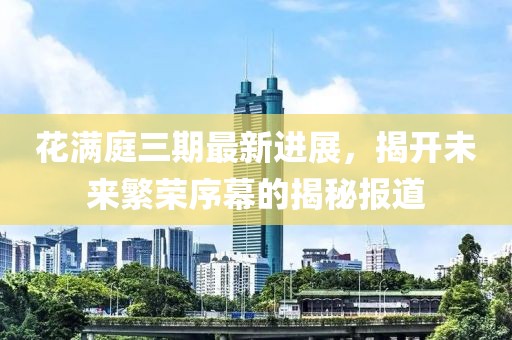 花满庭三期最新进展，揭开未来繁荣序幕的揭秘报道